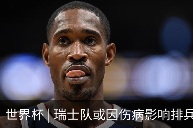 世界杯 | 瑞士队或因伤病影响排兵布阵