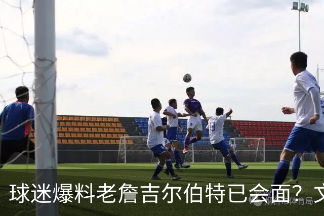 球迷爆料老詹吉尔伯特已会面？文胖：不清楚 但14年他们就会面过